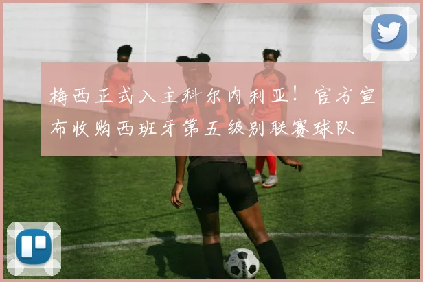 梅西正式入主科尔内利亚！官方宣布收购西班牙第五级别联赛球队