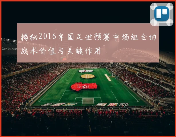 揭秘2016年国足世预赛中场组合的战术价值与关键作用