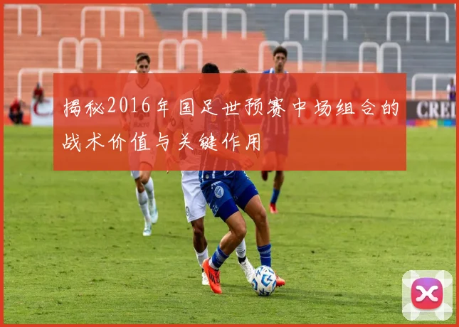 揭秘2016年国足世预赛中场组合的战术价值与关键作用