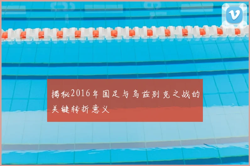 揭秘2016年国足与乌兹别克之战的关键转折意义