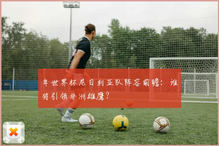 年世界杯尼日利亚队阵容前瞻：谁将引领非洲雄鹰？